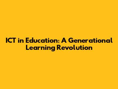 ICT in Education: A Generational Learning Revolution