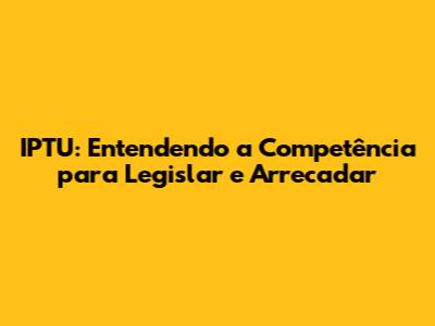 IPTU: Entendendo a Competência para Legislar e Arrecadar