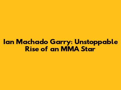 Ian Machado Garry: Unstoppable Rise of an MMA Star