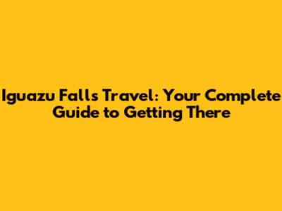 Iguazu Falls Travel: Your Complete Guide to Getting There