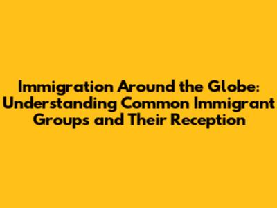 Immigration Around the Globe: Understanding Common Immigrant Groups and Their Reception