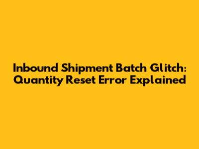 Inbound Shipment Batch Glitch: Quantity Reset Error Explained