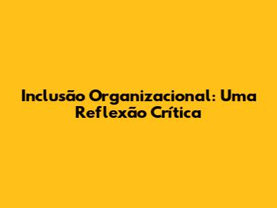 Inclusão Organizacional: Uma Reflexão Crítica