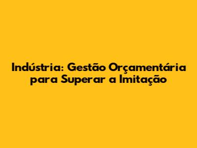 Indústria: Gestão Orçamentária para Superar a Imitação