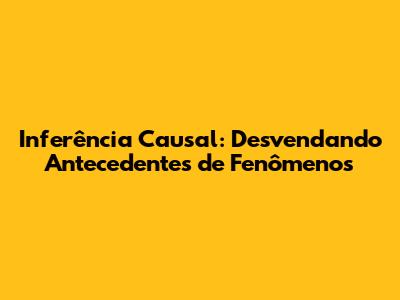 Inferência Causal: Desvendando Antecedentes de Fenômenos
