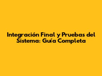 Integración Final y Pruebas del Sistema: Guía Completa