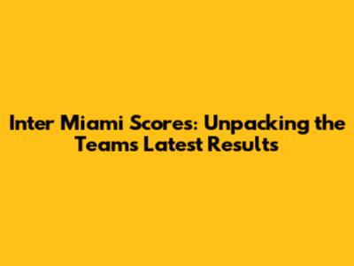 Inter Miami Scores: Unpacking the Team's Latest Results