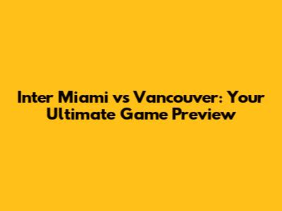 Inter Miami vs Vancouver: Your Ultimate Game Preview