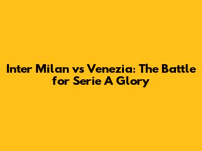 Inter Milan vs Venezia: The Battle for Serie A Glory