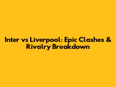 Inter vs Liverpool: Epic Clashes & Rivalry Breakdown