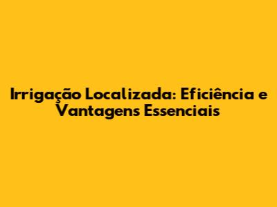 Irrigação Localizada: Eficiência e Vantagens Essenciais