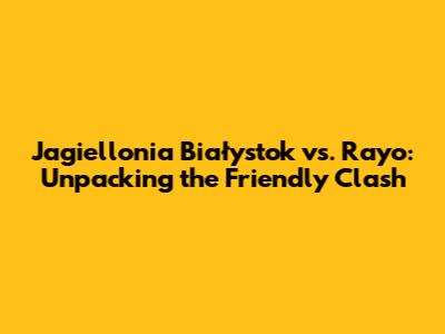 Jagiellonia Białystok vs. Rayo: Unpacking the Friendly Clash