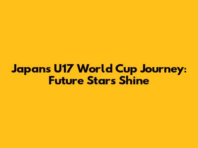 Japan's U17 World Cup Journey: Future Stars Shine