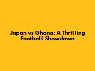 Japan vs Ghana: A Thrilling Football Showdown