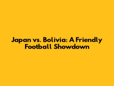 Japan vs. Bolivia: A Friendly Football Showdown