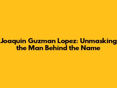 Joaquin Guzman Lopez: Unmasking the Man Behind the Name