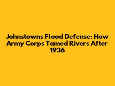 Johnstown's Flood Defense: How Army Corps Tamed Rivers After 1936