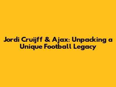 Jordi Cruijff & Ajax: Unpacking a Unique Football Legacy