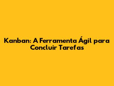 Kanban: A Ferramenta Ágil para Concluir Tarefas