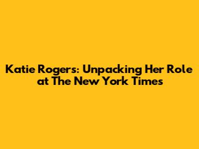 Katie Rogers: Unpacking Her Role at The New York Times