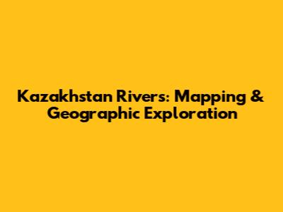 Kazakhstan Rivers: Mapping & Geographic Exploration