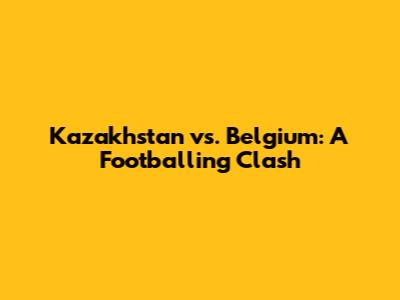 Kazakhstan vs. Belgium: A Footballing Clash