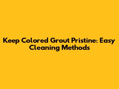 Keep Colored Grout Pristine: Easy Cleaning Methods