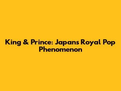King & Prince: Japan's Royal Pop Phenomenon