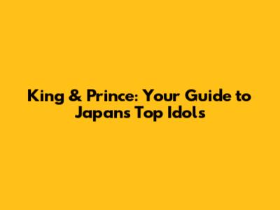 King & Prince: Your Guide to Japan's Top Idols