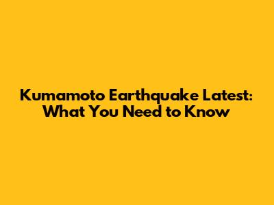 Kumamoto Earthquake Latest: What You Need to Know