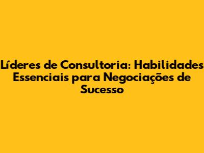 Líderes de Consultoria: Habilidades Essenciais para Negociações de Sucesso