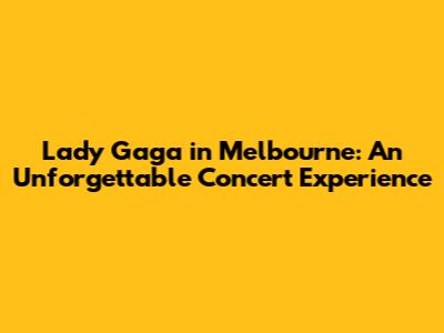 Lady Gaga in Melbourne: An Unforgettable Concert Experience