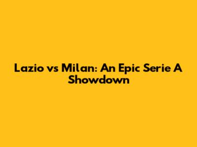 Lazio vs Milan: An Epic Serie A Showdown