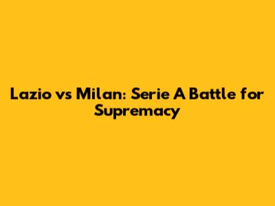 Lazio vs Milan: Serie A Battle for Supremacy
