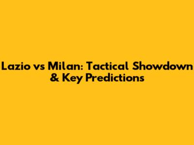 Lazio vs Milan: Tactical Showdown & Key Predictions
