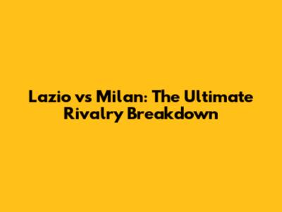 Lazio vs Milan: The Ultimate Rivalry Breakdown