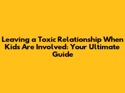 Leaving a Toxic Relationship When Kids Are Involved: Your Ultimate Guide