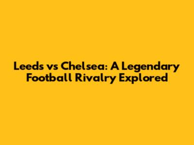 Leeds vs Chelsea: A Legendary Football Rivalry Explored