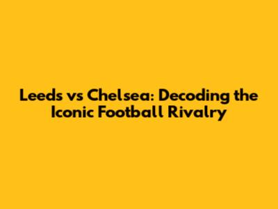 Leeds vs Chelsea: Decoding the Iconic Football Rivalry