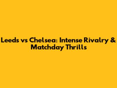 Leeds vs Chelsea: Intense Rivalry & Matchday Thrills