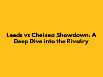 Leeds vs Chelsea Showdown: A Deep Dive into the Rivalry