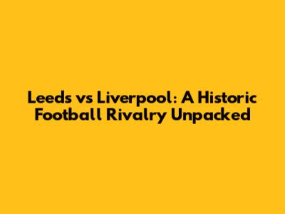 Leeds vs Liverpool: A Historic Football Rivalry Unpacked