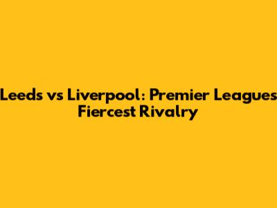 Leeds vs Liverpool: Premier League's Fiercest Rivalry