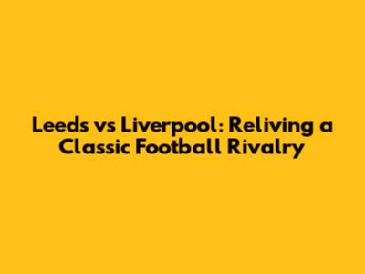 Leeds vs Liverpool: Reliving a Classic Football Rivalry