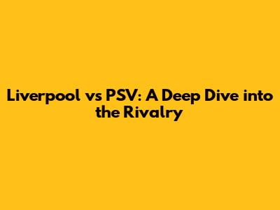 Liverpool vs PSV: A Deep Dive into the Rivalry