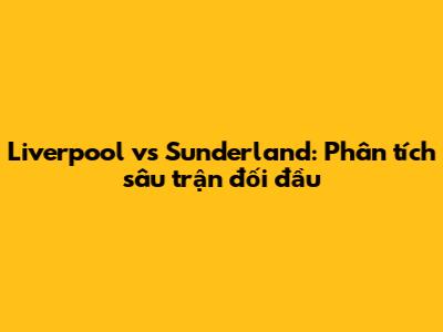 Liverpool vs Sunderland: Phân tích sâu trận đối đầu
