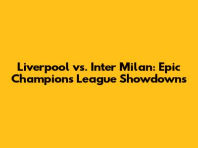 Liverpool vs. Inter Milan: Epic Champions League Showdowns