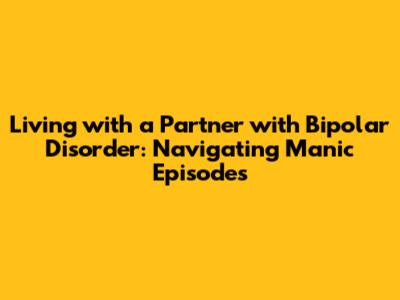 Living with a Partner with Bipolar Disorder: Navigating Manic Episodes