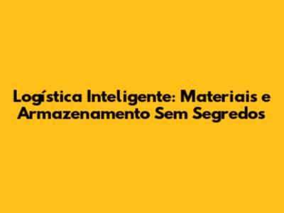 Logística Inteligente: Materiais e Armazenamento Sem Segredos