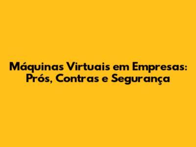 Máquinas Virtuais em Empresas: Prós, Contras e Segurança